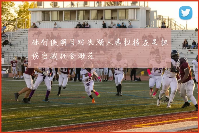 独行侠明日对决湖人弗拉格左足扭伤出战机会渺茫