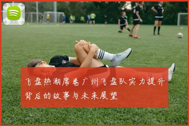 飞盘热潮席卷广州飞盘队实力提升背后的故事与未来展望
