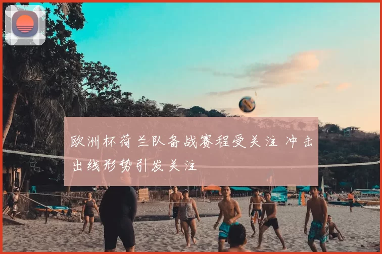 欧洲杯荷兰队备战赛程受关注 冲击出线形势引发关注