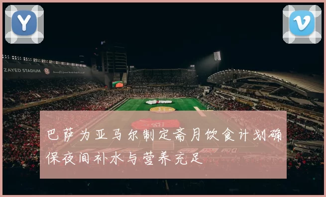 巴萨为亚马尔制定斋月饮食计划确保夜间补水与营养充足