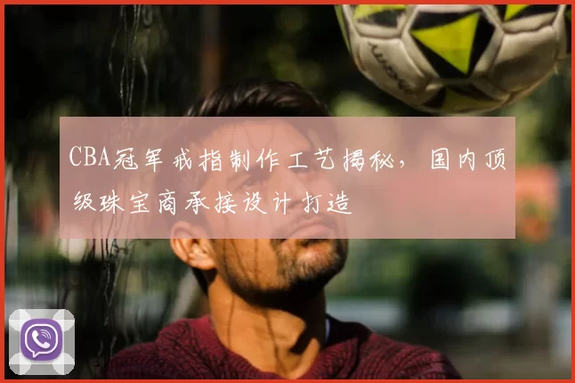 CBA冠军戒指制作工艺揭秘,国内顶级珠宝商承接设计打造