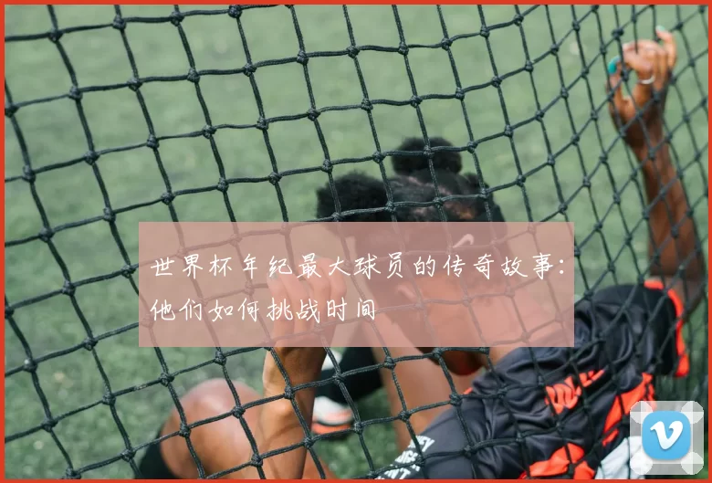 世界杯年纪最大球员的传奇故事:他们如何挑战时间
