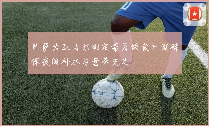 巴萨为亚马尔制定斋月饮食计划确保夜间补水与营养充足