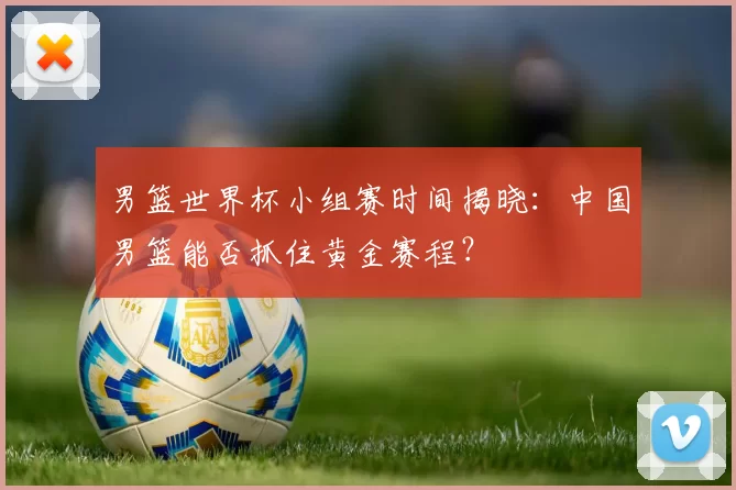 男篮世界杯小组赛时间揭晓:中国男篮能否抓住黄金赛程?