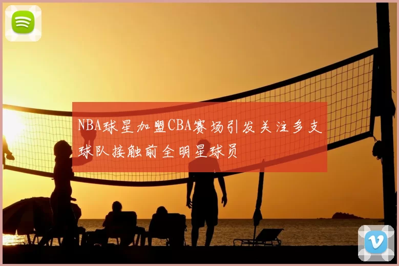 NBA球星加盟CBA赛场引发关注多支球队接触前全明星球员