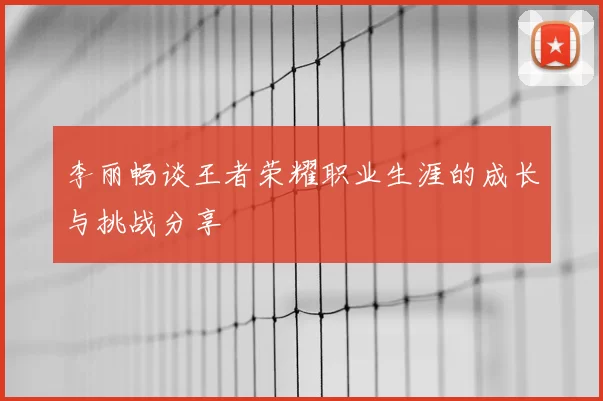 李丽畅谈王者荣耀职业生涯的成长与挑战分享