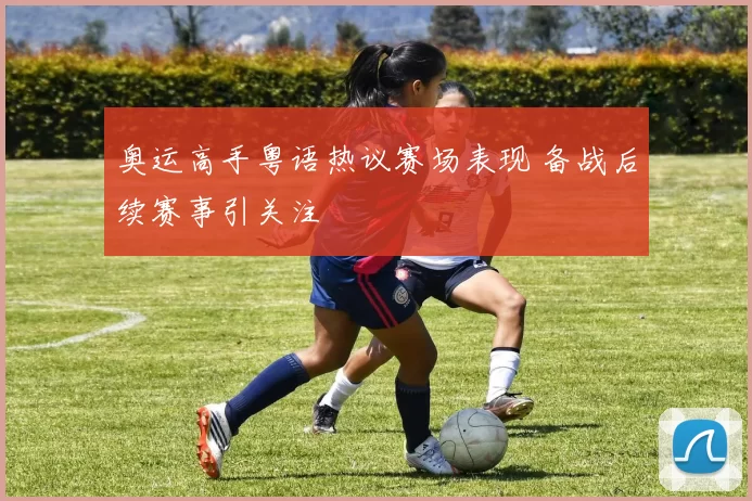 奥运高手粤语热议赛场表现 备战后续赛事引关注