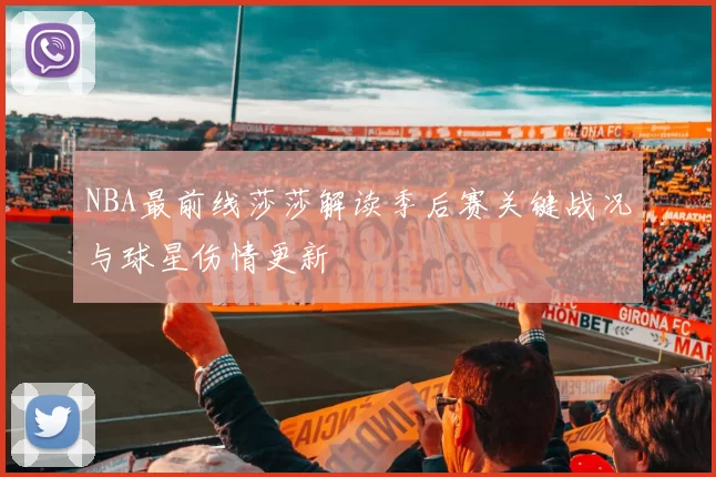 NBA最前线莎莎解读季后赛关键战况与球星伤情更新