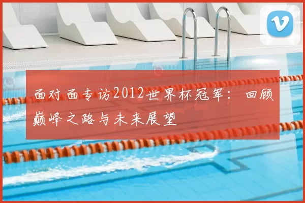 面对面专访2012世界杯冠军:回顾巅峰之路与未来展望