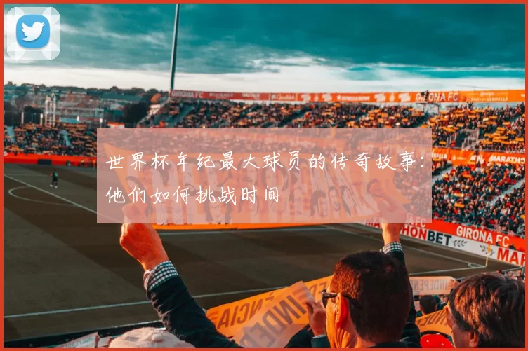 世界杯年纪最大球员的传奇故事:他们如何挑战时间