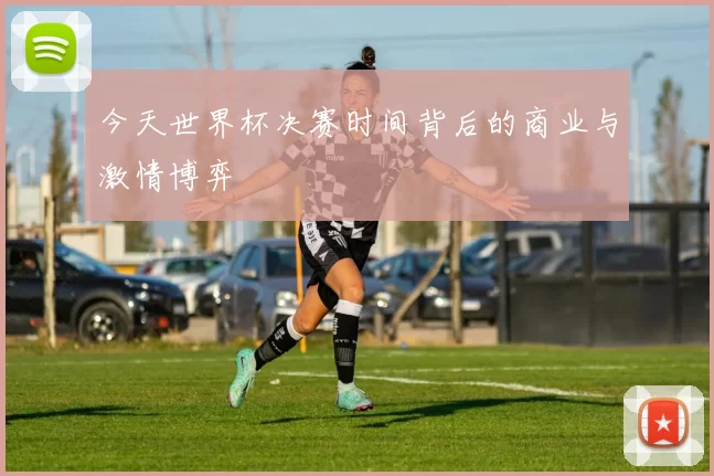 今天世界杯决赛时间背后的商业与激情博弈
