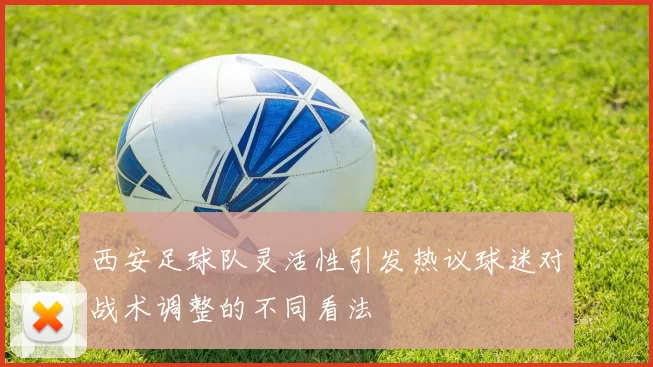 西安足球队灵活性引发热议球迷对战术调整的不同看法