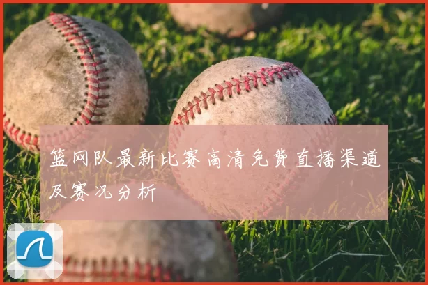 篮网队最新比赛高清免费直播渠道及赛况分析