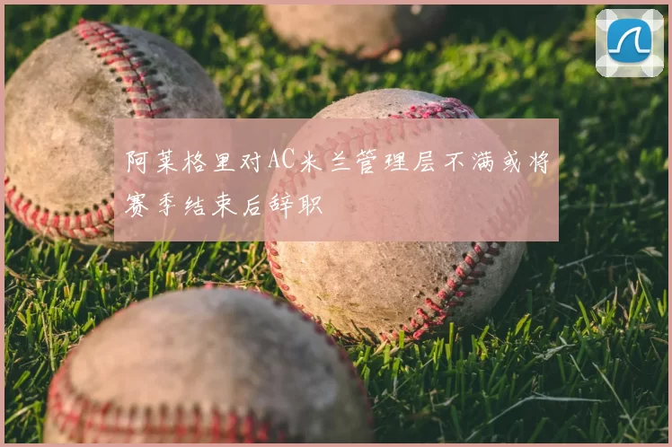阿莱格里对AC米兰管理层不满或将赛季结束后辞职