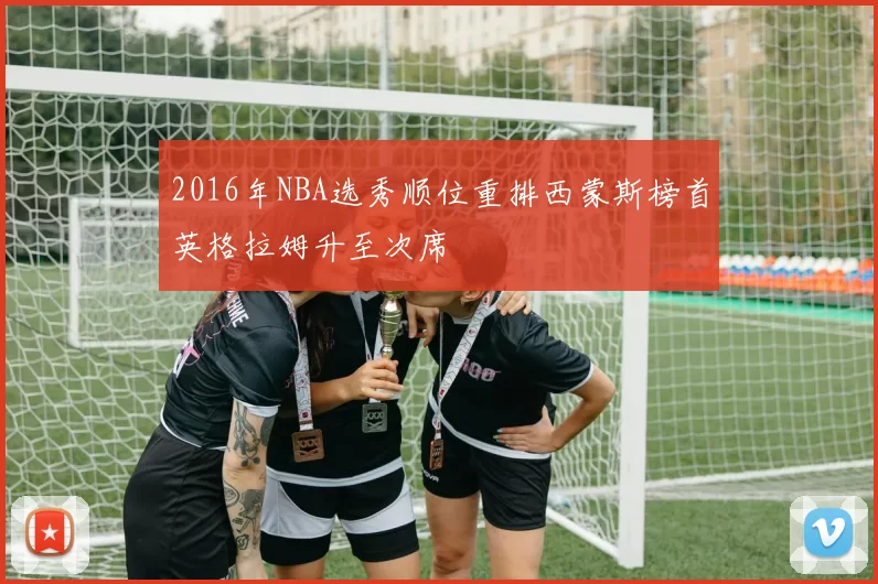2016年NBA选秀顺位重排西蒙斯榜首英格拉姆升至次席