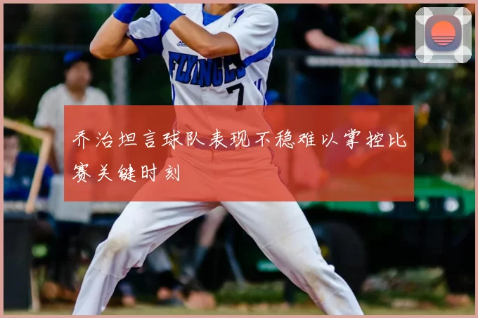 乔治坦言球队表现不稳难以掌控比赛关键时刻