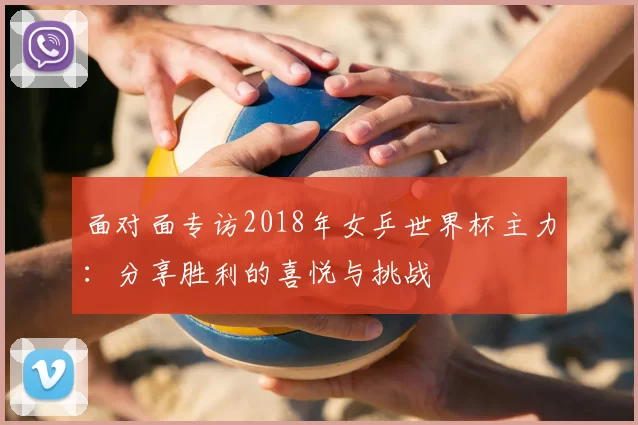 面对面专访2018年女乒世界杯主力：分享胜利的喜悦与挑战