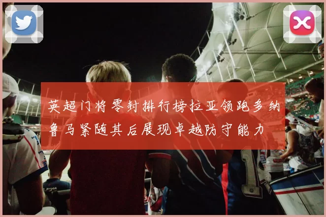英超门将零封排行榜拉亚领跑多纳鲁马紧随其后展现卓越防守能力