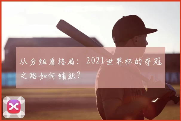 从分组看格局：2021世界杯的夺冠之路如何铺就？