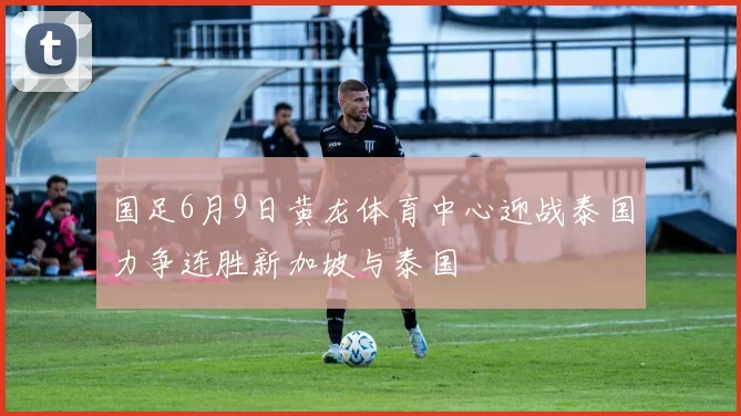 国足6月9日黄龙体育中心迎战泰国力争连胜新加坡与泰国