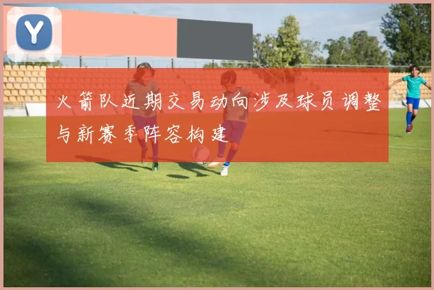 火箭队近期交易动向涉及球员调整与新赛季阵容构建