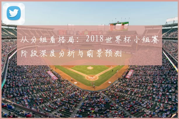 从分组看格局:2018世界杯小组赛阶段深度分析与前景预测