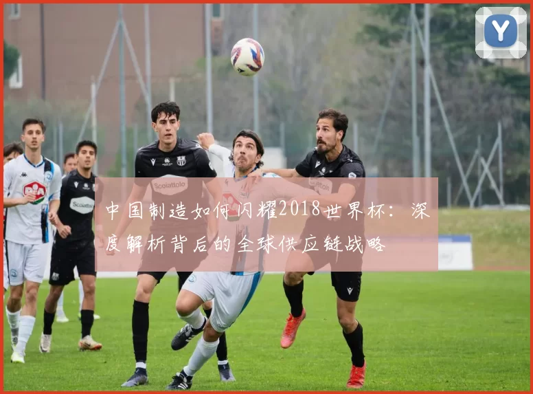 中国制造如何闪耀2018世界杯：深度解析背后的全球供应链战略