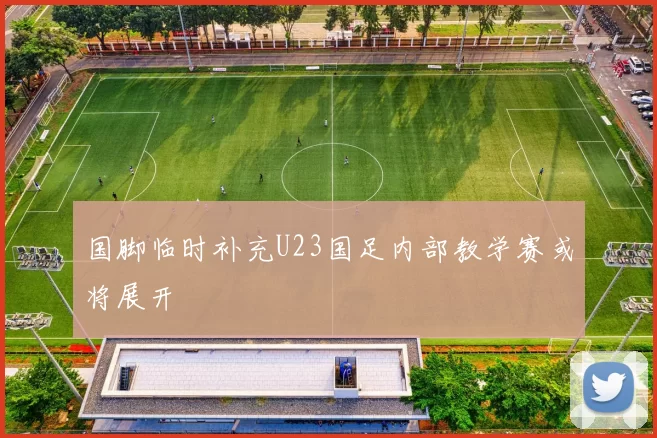 国脚临时补充U23国足内部教学赛或将展开