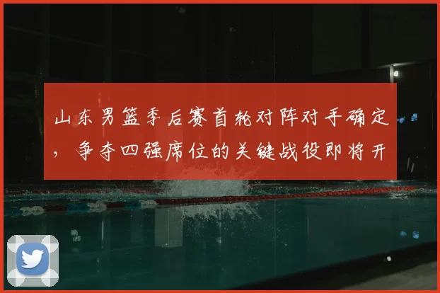 山东男篮季后赛首轮对阵对手确定，争夺四强席位的关键战役即将开启