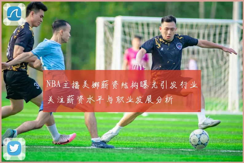 NBA主播美娜薪资结构曝光引发行业关注薪资水平与职业发展分析