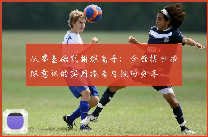 从零基础到排球高手:全面提升排球意识的实用指南与技巧分享