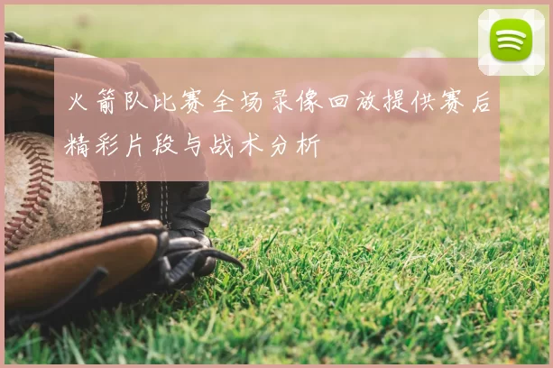 火箭队比赛全场录像回放提供赛后精彩片段与战术分析