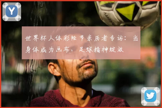 世界杯人体彩绘节亲历者专访：当身体成为画布，足球精神绽放