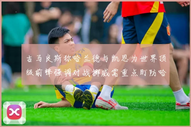 吉马良斯称哈兰德与凯恩为世界顶级前锋强调对战挪威需重点盯防哈兰德