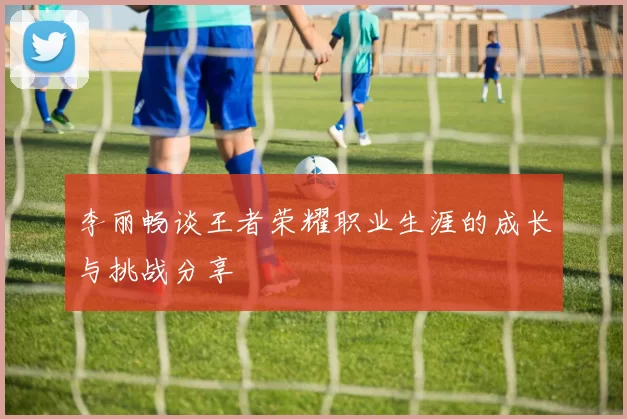 李丽畅谈王者荣耀职业生涯的成长与挑战分享