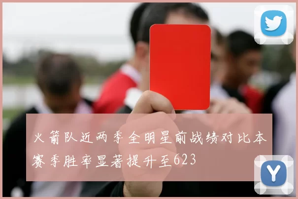 火箭队近两季全明星前战绩对比本赛季胜率显著提升至623