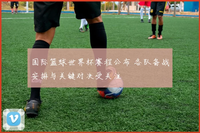 国际篮球世界杯赛程公布 各队备战安排与关键对决受关注