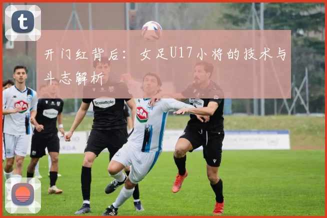 开门红背后:女足U17小将的技术与斗志解析