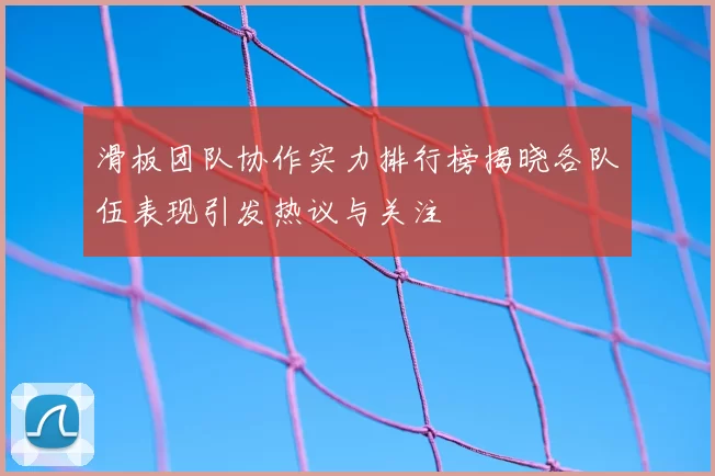 滑板团队协作实力排行榜揭晓各队伍表现引发热议与关注