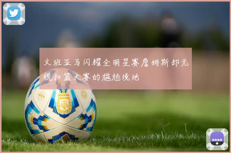 文班亚马闪耀全明星赛詹姆斯却无视扣篮大赛的尴尬境地