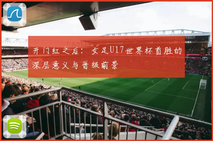开门红之后:女足U17世界杯首胜的深层意义与晋级前景