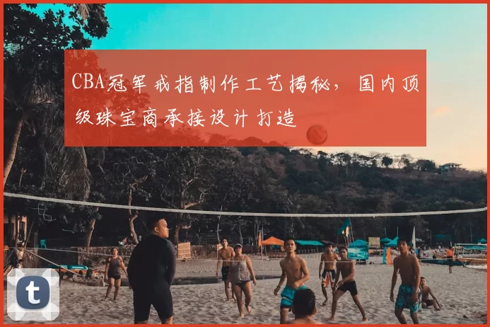 CBA冠军戒指制作工艺揭秘，国内顶级珠宝商承接设计打造