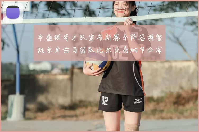 华盛顿奇才队宣布新赛季阵容调整凯尔库兹马留队比尔交易细节公布