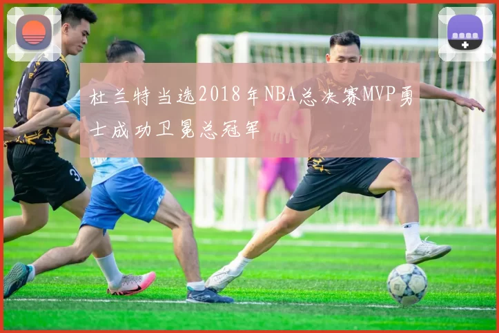杜兰特当选2018年NBA总决赛MVP勇士成功卫冕总冠军