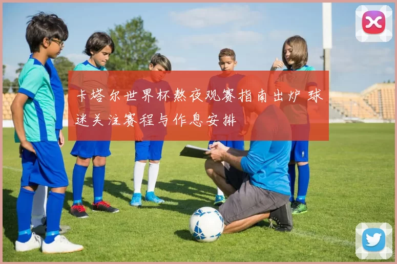 卡塔尔世界杯熬夜观赛指南出炉 球迷关注赛程与作息安排