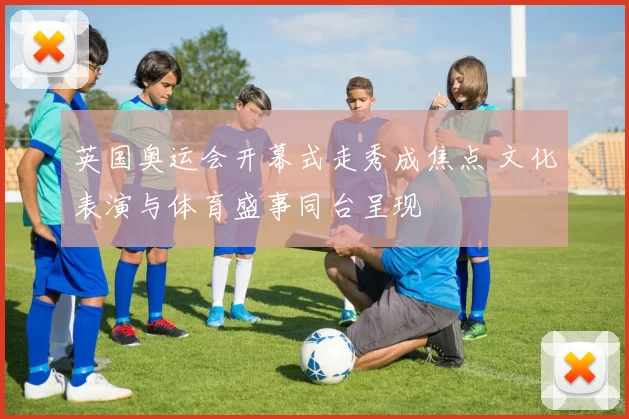 英国奥运会开幕式走秀成焦点 文化表演与体育盛事同台呈现