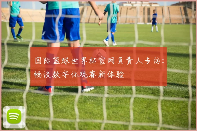 国际篮球世界杯官网负责人专访：畅谈数字化观赛新体验