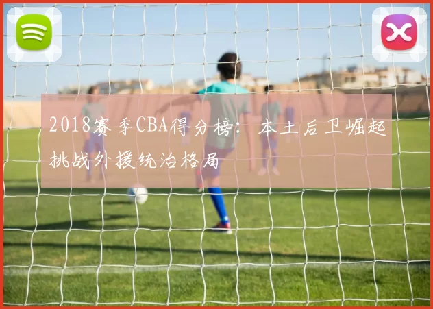 2018赛季CBA得分榜:本土后卫崛起挑战外援统治格局