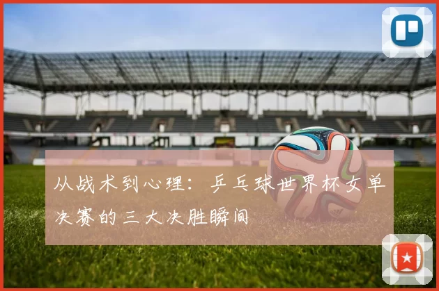 从战术到心理:乒乓球世界杯女单决赛的三大决胜瞬间