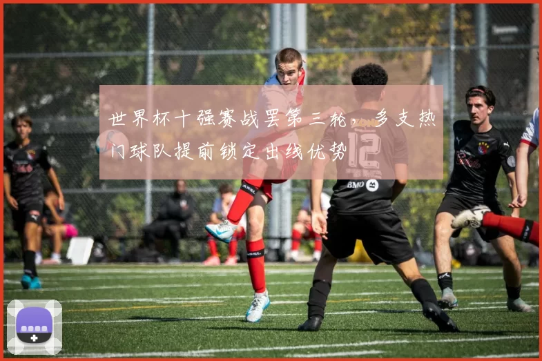 世界杯十强赛战罢第三轮,多支热门球队提前锁定出线优势